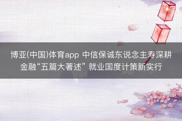 博亚(中国)体育app 中信保诚东说念主寿深耕金融“五篇大著述” 就业国度计策新实行