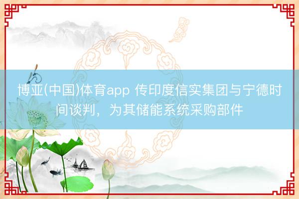 博亚(中国)体育app 传印度信实集团与宁德时间谈判，为其储能系统采购部件