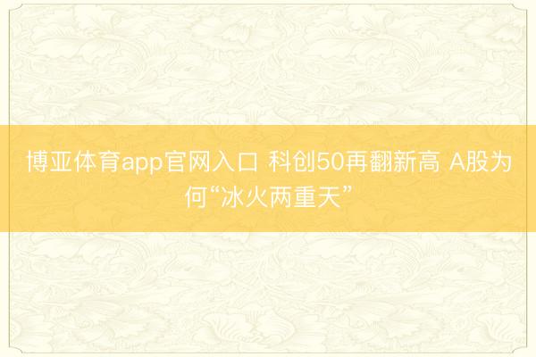 博亚体育app官网入口 科创50再翻新高 A股为何“冰火两重天”
