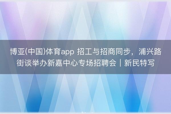 博亚(中国)体育app 招工与招商同步，浦兴路街谈举办新嘉中心专场招聘会｜新民特写