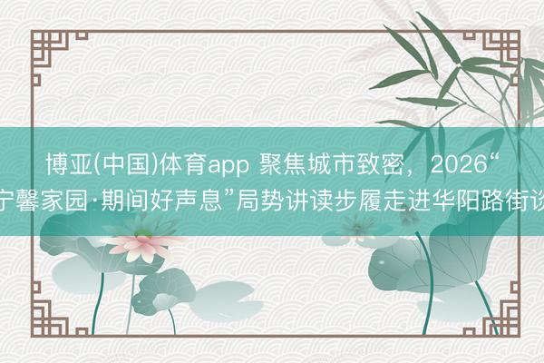 博亚(中国)体育app 聚焦城市致密,2026“宁馨家园·期间好声息”局势讲读步履走进华阳路街谈