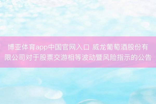 博亚体育app中国官网入口 威龙葡萄酒股份有限公司对于股票交游相等波动暨风险指示的公告