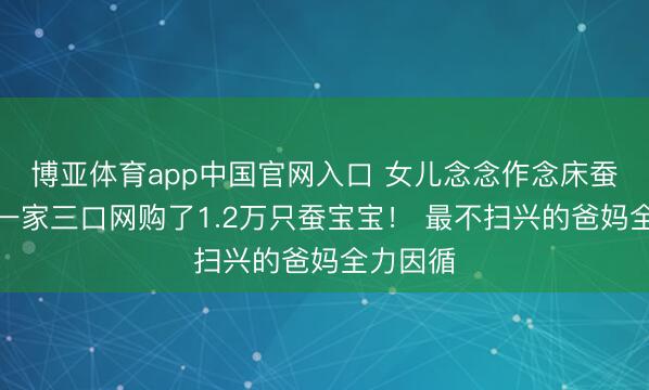 博亚体育app中国官网入口 女儿念念作念床蚕丝被，一家三口网购了1.2万只蚕宝宝！ 最不扫兴的爸妈全力因循