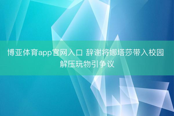 博亚体育app官网入口 辞谢将娜塔莎带入校园 解压玩物引争议