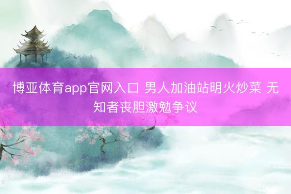 博亚体育app官网入口 男人加油站明火炒菜 无知者丧胆激勉争议