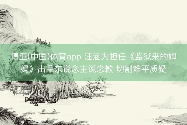 博亚(中国)体育app 汪涵为担任《监狱来的姆妈》出品东说念主说念歉 切割难平质疑