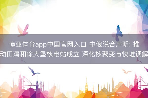 博亚体育app中国官网入口 中俄说合声明: 推动田湾和徐大堡核电