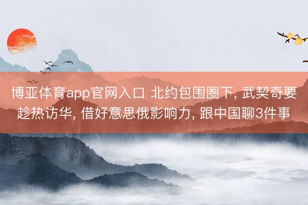 博亚体育app官网入口 北约包围圈下, 武契奇要趁热访华, 借好