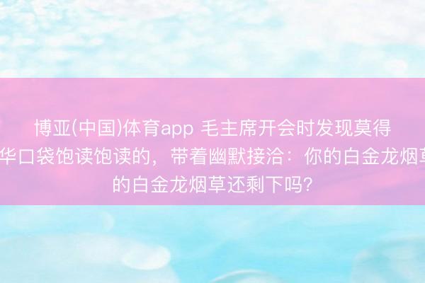博亚(中国)体育app 毛主席开会时发现莫得烟，看到邓华口袋饱读饱读的，带着幽默接洽：你的白金龙烟草还剩下吗？
