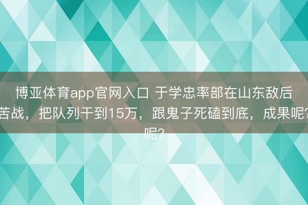 博亚体育app官网入口 于学忠率部在山东敌后苦战，把队列干到15万，跟鬼子死磕到底，成果呢？