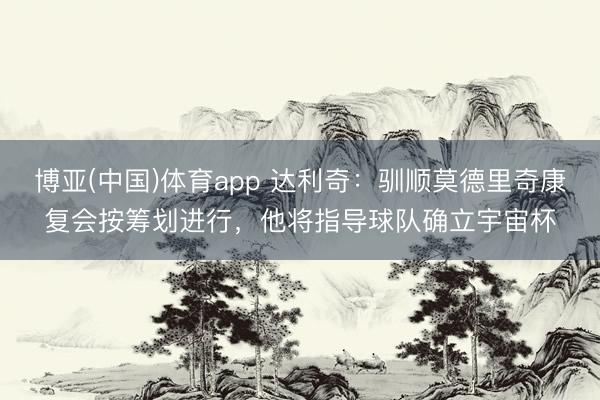 博亚(中国)体育app 达利奇：驯顺莫德里奇康复会按筹划进行，他