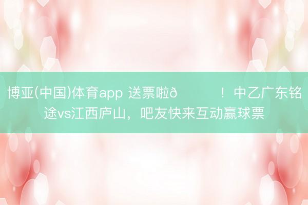 博亚(中国)体育app 送票啦🎁！中乙广东铭途vs江西庐山，吧友快来互动赢球票