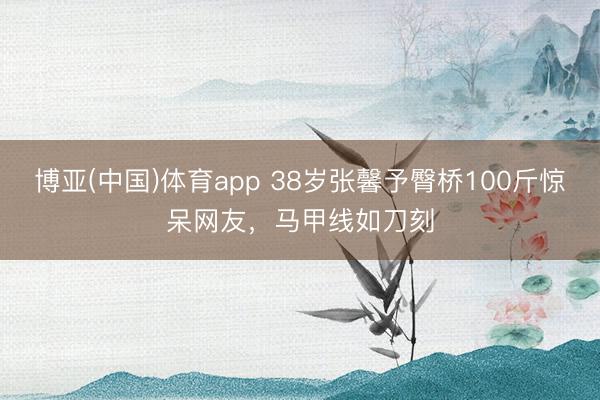 博亚(中国)体育app 38岁张馨予臀桥100斤惊呆网友,马甲线如刀刻
