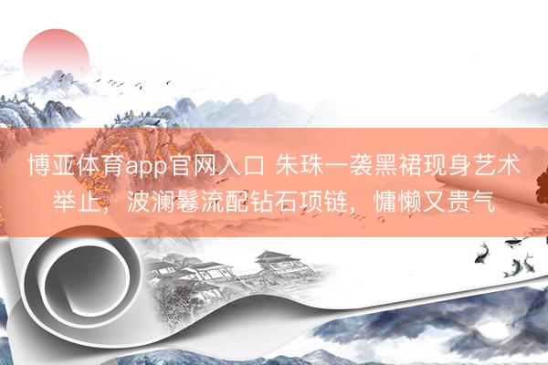 博亚体育app官网入口 朱珠一袭黑裙现身艺术举止，波澜鬈流配钻石项链，慵懒又贵气