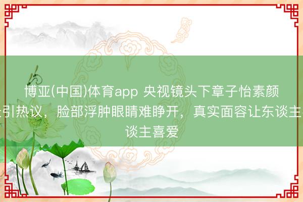 博亚(中国)体育app 央视镜头下章子怡素颜情景引热议，脸部浮肿眼睛难睁开，真实面容让东谈主喜爱