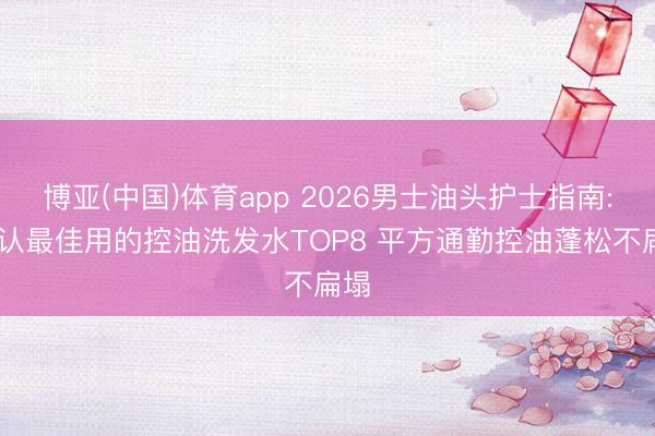 博亚(中国)体育app 2026男士油头护士指南: 公认最佳用的控油洗发水TOP8 平方通勤控油蓬松不扁塌