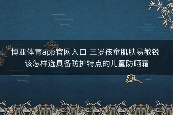 博亚体育app官网入口 三岁孩童肌肤易敏锐 该怎样选具备防护特点的儿童防晒霜
