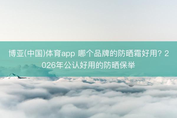 博亚(中国)体育app 哪个品牌的防晒霜好用? 2026年公认好用的防晒保举
