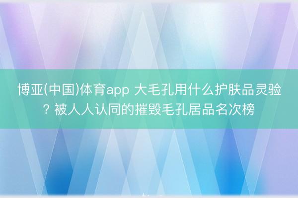 博亚(中国)体育app 大毛孔用什么护肤品灵验? 被人人认同的摧毁毛孔居品名次榜