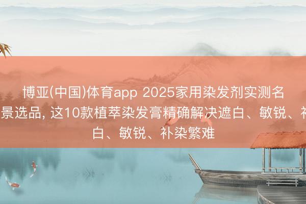 博亚(中国)体育app 2025家用染发剂实测名次: 按场景选品, 这10款植萃染发膏精确解决遮白、敏锐、补染繁难
