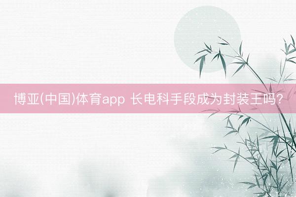 博亚(中国)体育app 长电科手段成为封装王吗?