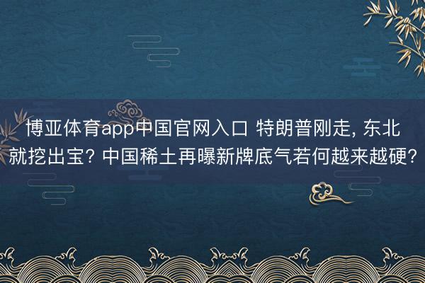 博亚体育app中国官网入口 特朗普刚走, 东北就挖出宝? 中国稀土再曝新牌底气若何越来越硬?