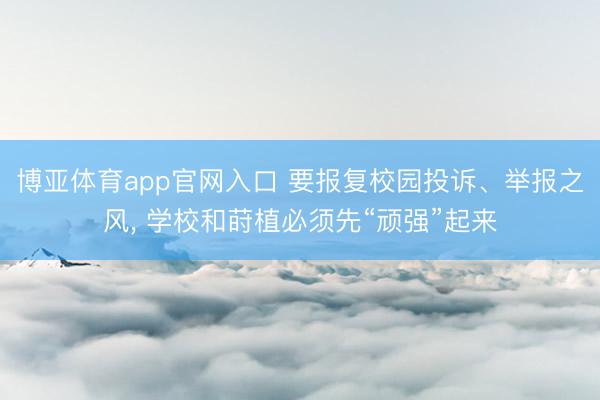 博亚体育app官网入口 要报复校园投诉、举报之风， 学校和莳植必须先“顽强”起来
