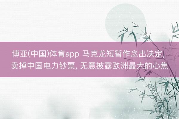 博亚(中国)体育app 马克龙短暂作念出决定， 卖掉中国电力钞票， 无意披露欧洲最大的心焦