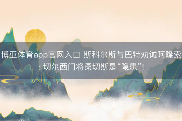 博亚体育app官网入口 斯科尔斯与巴特劝诫阿隆索: 切尔西门将桑切斯是“隐患”!
