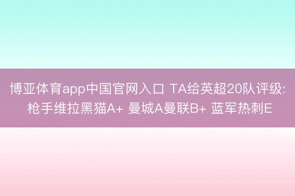 博亚体育app中国官网入口 TA给英超20队评级: 枪手维拉黑猫A+ 曼城A曼联B+ 蓝军热刺E