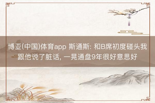 博亚(中国)体育app 斯通斯: 和B席初度碰头我跟他说了脏话， 一晃通盘9年很好意思好