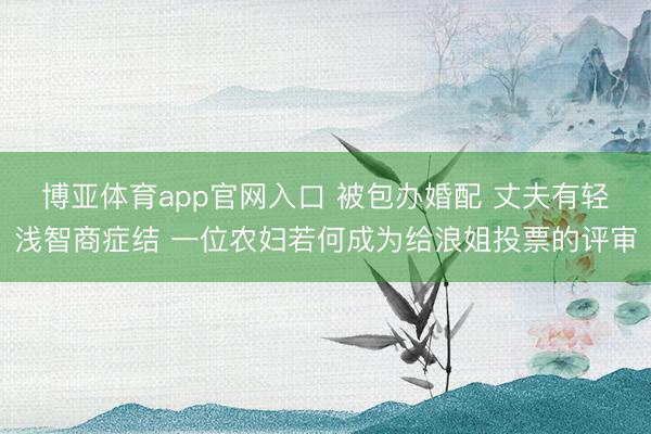 博亚体育app官网入口 被包办婚配 丈夫有轻浅智商症结 一位农妇若何成为给浪姐投票的评审