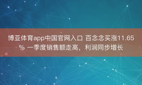 博亚体育app中国官网入口 百念念买涨11.65% 一季度销售额走高，利润同步增长