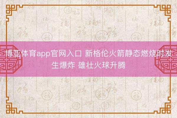 博亚体育app官网入口 新格伦火箭静态燃烧时发生爆炸 雄壮火球升腾