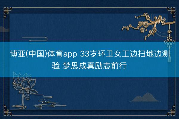 博亚(中国)体育app 33岁环卫女工边扫地边测验 梦思成真励志前行