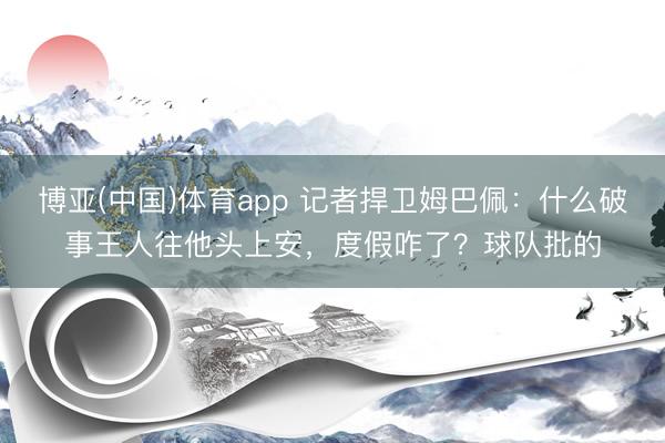 博亚(中国)体育app 记者捍卫姆巴佩：什么破事王人往他头上安，度假咋了？球队批的