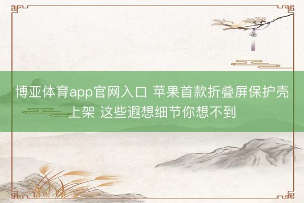 博亚体育app官网入口 苹果首款折叠屏保护壳上架 这些遐想细节你想不到