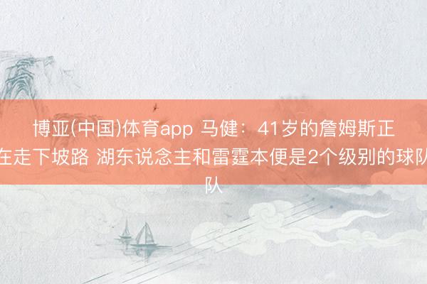 博亚(中国)体育app 马健：41岁的詹姆斯正在走下坡路 湖东说念主和雷霆本便是2个级别的球队