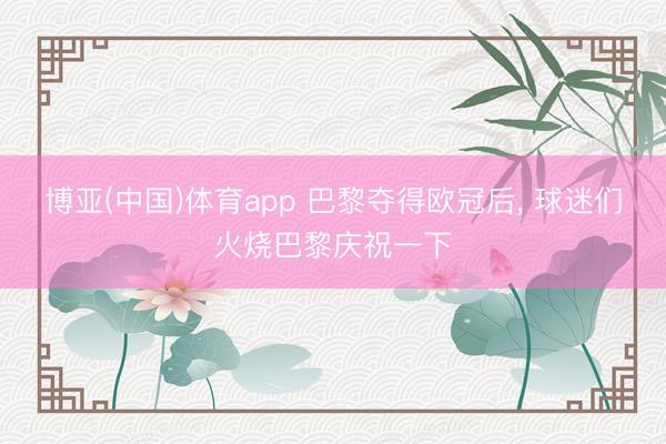 博亚(中国)体育app 巴黎夺得欧冠后， 球迷们火烧巴黎庆祝一下
