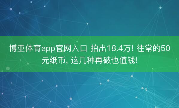 博亚体育app官网入口 拍出18.4万! 往常的50元纸币, 这几种再破也值钱!
