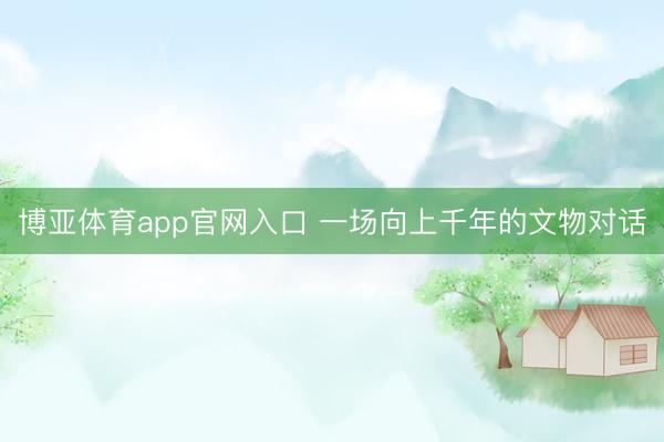 博亚体育app官网入口 一场向上千年的文物对话