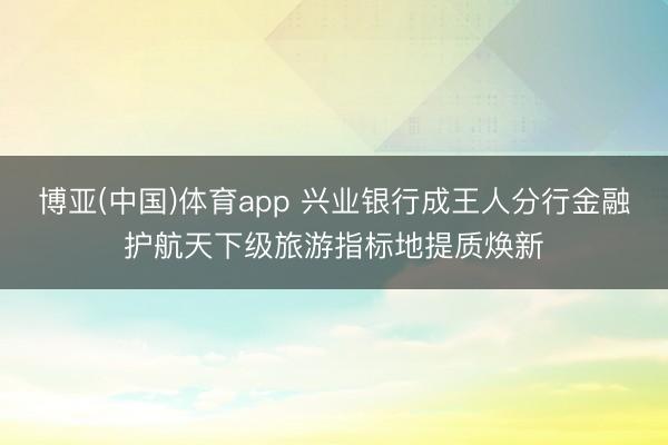 博亚(中国)体育app 兴业银行成王人分行金融护航天下级旅游指标地提质焕新