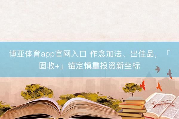 博亚体育app官网入口 作念加法、出佳品，「固收+」锚定慎重投资新坐标