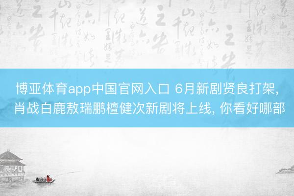 博亚体育app中国官网入口 6月新剧贤良打架， 肖战白鹿敖瑞鹏檀健次新剧将上线， 你看好哪部