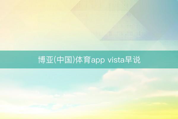 博亚(中国)体育app vista早说