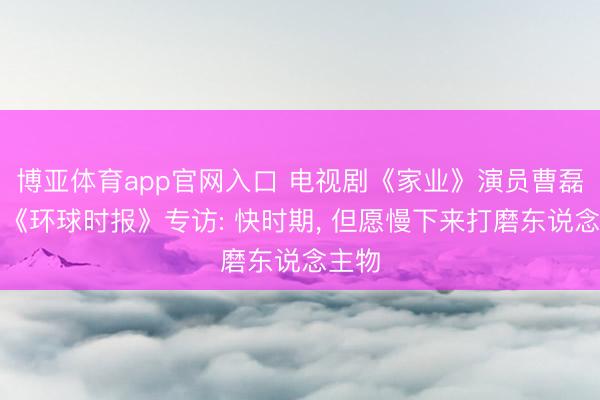 博亚体育app官网入口 电视剧《家业》演员曹磊经受《环球时报》专访: 快时期， 但愿慢下来打磨东说念主物