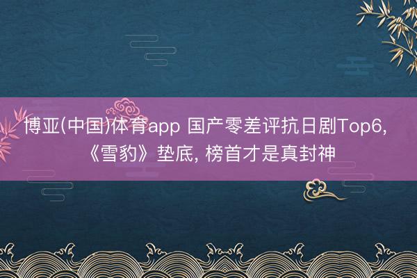 博亚(中国)体育app 国产零差评抗日剧Top6， 《雪豹》垫底， 榜首才是真封神