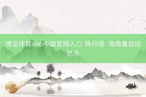 博亚体育app中国官网入口 杨丹旭: 海角重启回忆杀