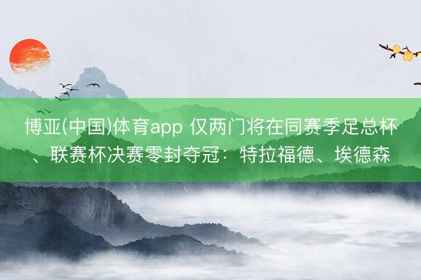 博亚(中国)体育app 仅两门将在同赛季足总杯、联赛杯决赛零封夺冠：特拉福德、埃德森