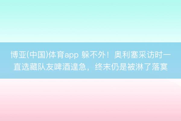 博亚(中国)体育app 躲不外！奥利塞采访时一直选藏队友啤酒遑急，终末仍是被淋了落寞